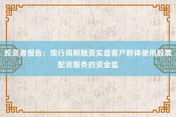 投资者报告：现行周期融资实盘客户群体使用股票配资服务的资金监