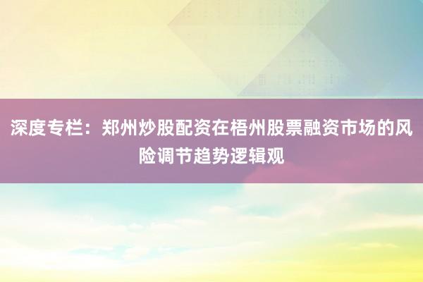 深度专栏：郑州炒股配资在梧州股票融资市场的风险调节趋势逻辑观