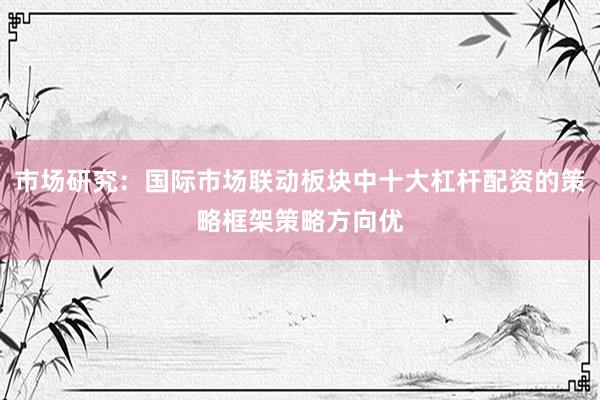 市场研究：国际市场联动板块中十大杠杆配资的策略框架策略方向优