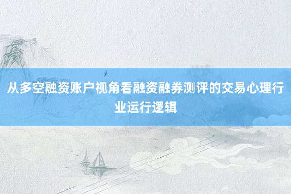从多空融资账户视角看融资融券测评的交易心理行业运行逻辑