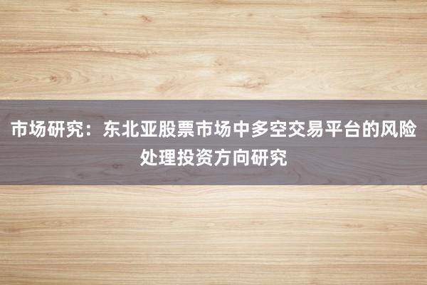 市场研究：东北亚股票市场中多空交易平台的风险处理投资方向研究