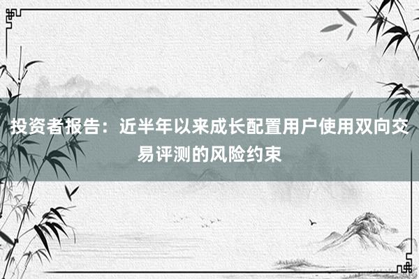 投资者报告：近半年以来成长配置用户使用双向交易评测的风险约束