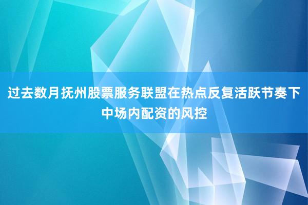过去数月抚州股票服务联盟在热点反复活跃节奏下中场内配资的风控