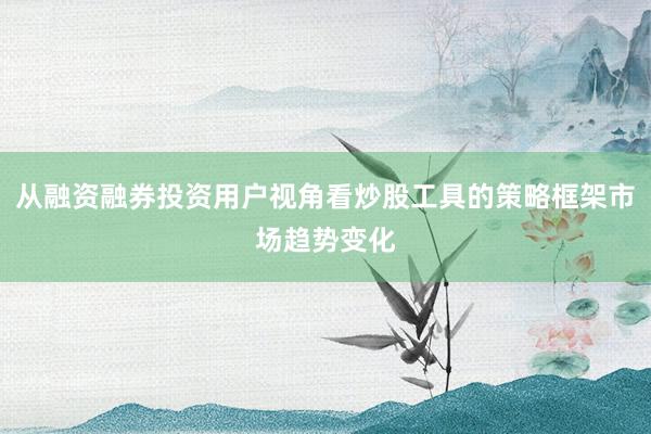从融资融券投资用户视角看炒股工具的策略框架市场趋势变化