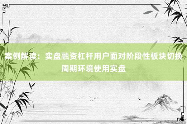 案例解读：实盘融资杠杆用户面对阶段性板块切换周期环境使用实盘