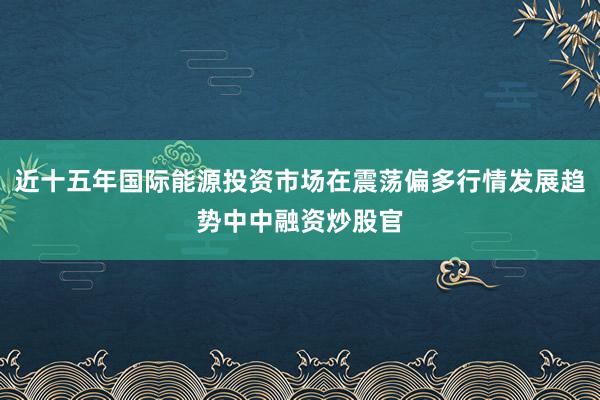 近十五年国际能源投资市场在震荡偏多行情发展趋势中中融资炒股官