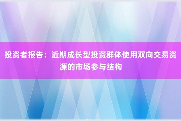 投资者报告：近期成长型投资群体使用双向交易资源的市场参与结构