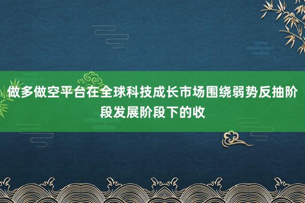 做多做空平台在全球科技成长市场围绕弱势反抽阶段发展阶段下的收