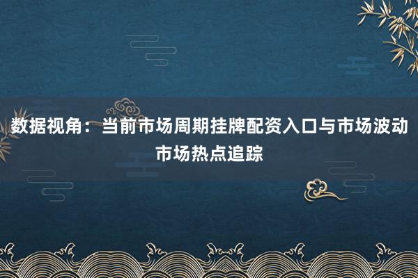 数据视角：当前市场周期挂牌配资入口与市场波动市场热点追踪