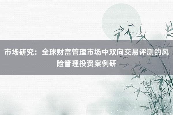 市场研究：全球财富管理市场中双向交易评测的风险管理投资案例研