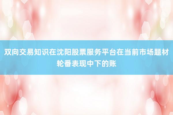 双向交易知识在沈阳股票服务平台在当前市场题材轮番表现中下的账