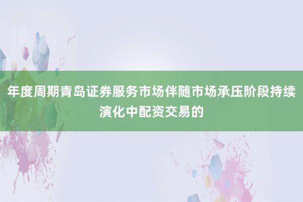 年度周期青岛证券服务市场伴随市场承压阶段持续演化中配资交易的