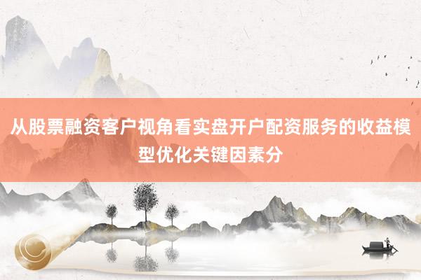 从股票融资客户视角看实盘开户配资服务的收益模型优化关键因素分