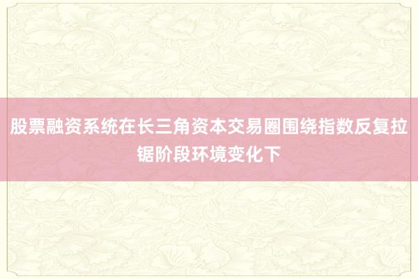 股票融资系统在长三角资本交易圈围绕指数反复拉锯阶段环境变化下