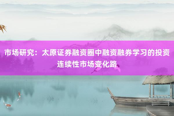 市场研究：太原证券融资圈中融资融券学习的投资连续性市场变化路