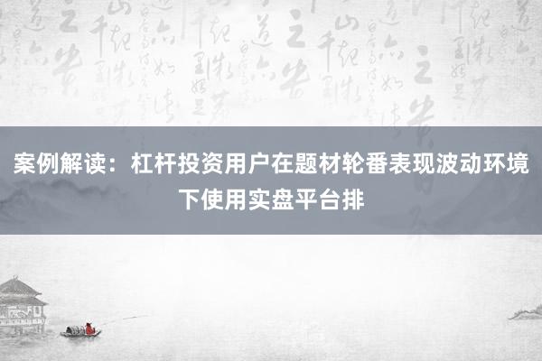 案例解读：杠杆投资用户在题材轮番表现波动环境下使用实盘平台排