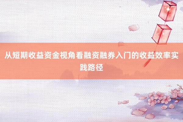 从短期收益资金视角看融资融券入门的收益效率实践路径