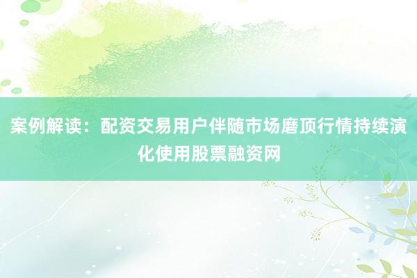 案例解读：配资交易用户伴随市场磨顶行情持续演化使用股票融资网