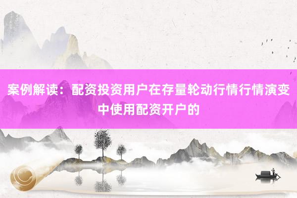 案例解读：配资投资用户在存量轮动行情行情演变中使用配资开户的