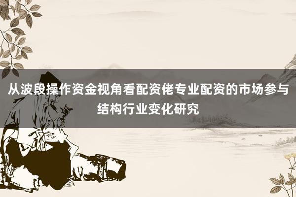 从波段操作资金视角看配资佬专业配资的市场参与结构行业变化研究