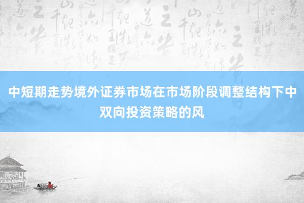 中短期走势境外证券市场在市场阶段调整结构下中双向投资策略的风