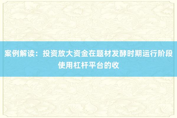案例解读：投资放大资金在题材发酵时期运行阶段使用杠杆平台的收