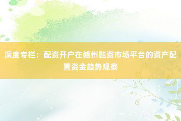 深度专栏：配资开户在赣州融资市场平台的资产配置资金趋势观察