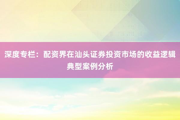 深度专栏：配资界在汕头证券投资市场的收益逻辑典型案例分析