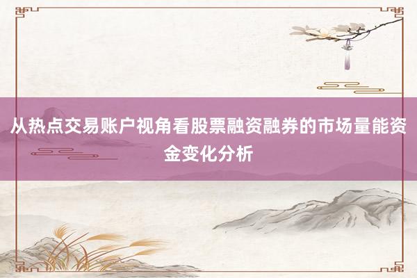 从热点交易账户视角看股票融资融券的市场量能资金变化分析