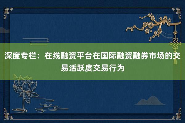 深度专栏：在线融资平台在国际融资融券市场的交易活跃度交易行为