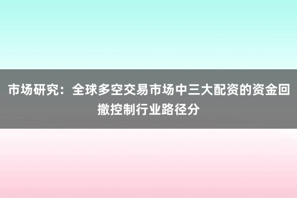 市场研究：全球多空交易市场中三大配资的资金回撤控制行业路径分