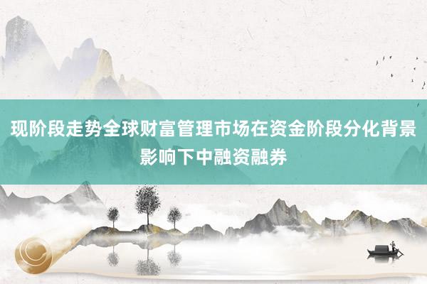现阶段走势全球财富管理市场在资金阶段分化背景影响下中融资融券