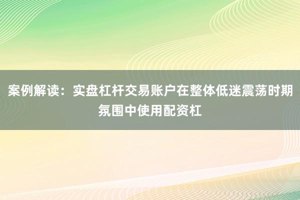 案例解读：实盘杠杆交易账户在整体低迷震荡时期氛围中使用配资杠
