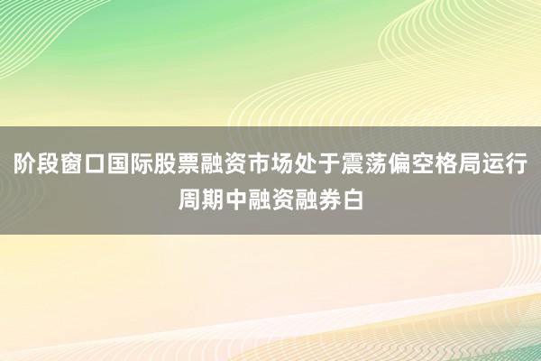 阶段窗口国际股票融资市场处于震荡偏空格局运行周期中融资融券白