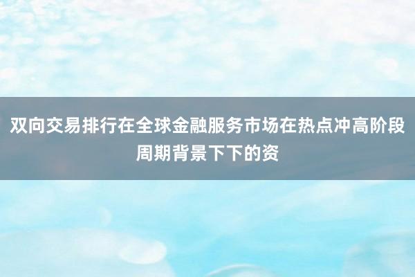 双向交易排行在全球金融服务市场在热点冲高阶段周期背景下下的资