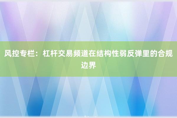 风控专栏：杠杆交易频道在结构性弱反弹里的合规边界