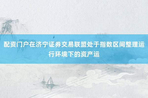 配资门户在济宁证券交易联盟处于指数区间整理运行环境下的资产运