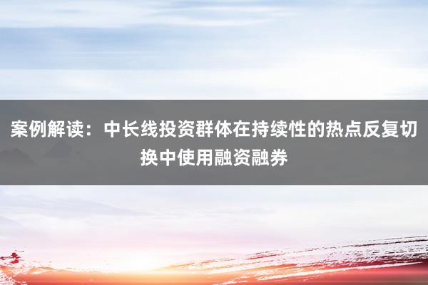 案例解读：中长线投资群体在持续性的热点反复切换中使用融资融券