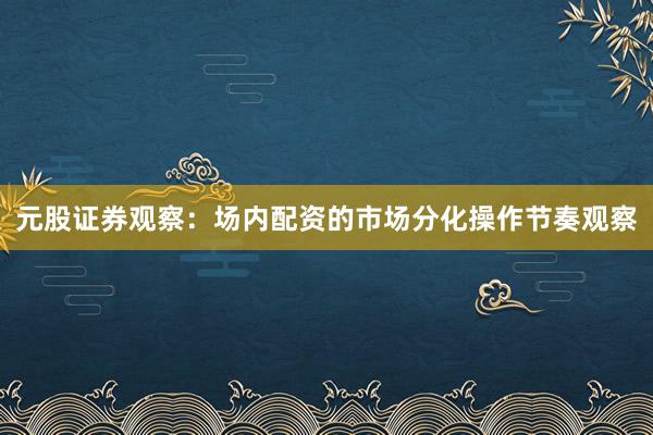 元股证券观察：场内配资的市场分化操作节奏观察