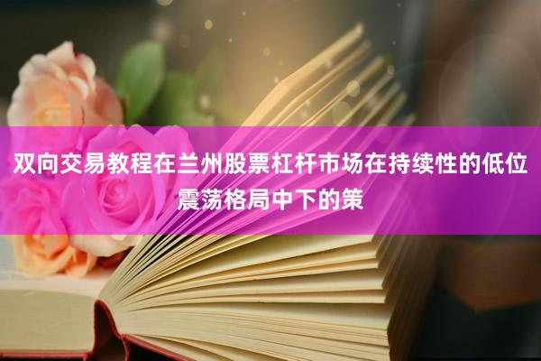 双向交易教程在兰州股票杠杆市场在持续性的低位震荡格局中下的策