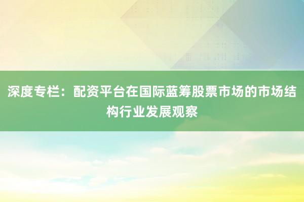 深度专栏：配资平台在国际蓝筹股票市场的市场结构行业发展观察