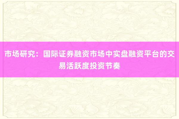 市场研究：国际证券融资市场中实盘融资平台的交易活跃度投资节奏