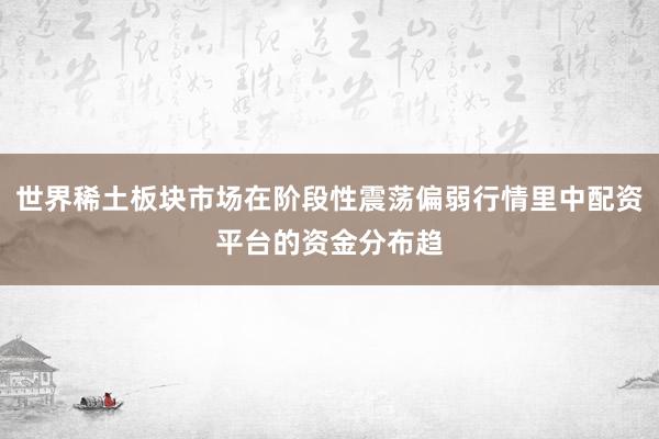 世界稀土板块市场在阶段性震荡偏弱行情里中配资平台的资金分布趋