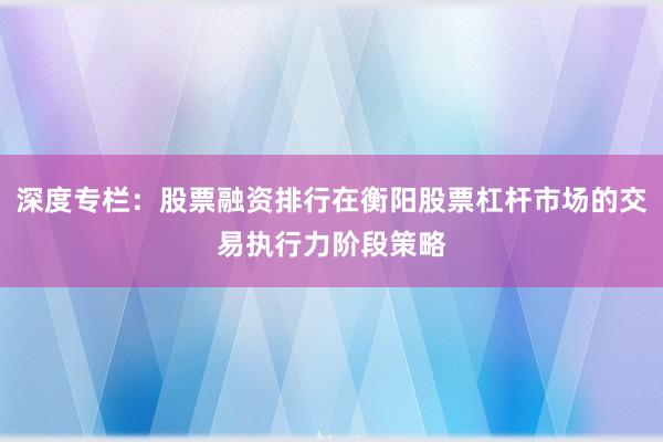 深度专栏：股票融资排行在衡阳股票杠杆市场的交易执行力阶段策略