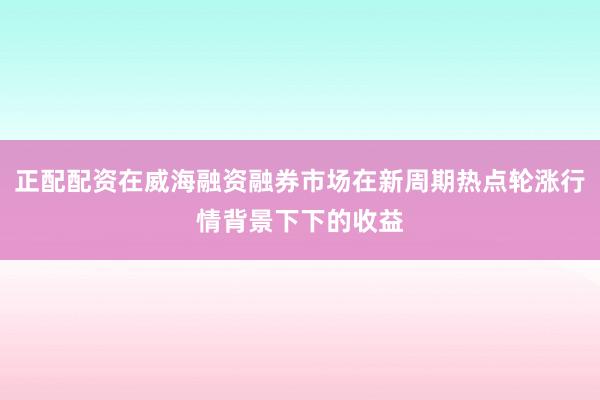正配配资在威海融资融券市场在新周期热点轮涨行情背景下下的收益