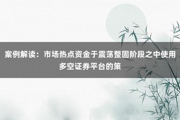 案例解读：市场热点资金于震荡整固阶段之中使用多空证券平台的策