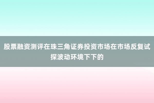 股票融资测评在珠三角证券投资市场在市场反复试探波动环境下下的