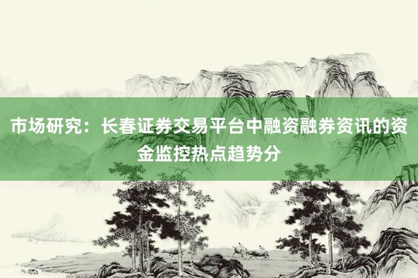 市场研究：长春证券交易平台中融资融券资讯的资金监控热点趋势分