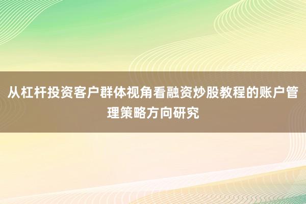 从杠杆投资客户群体视角看融资炒股教程的账户管理策略方向研究