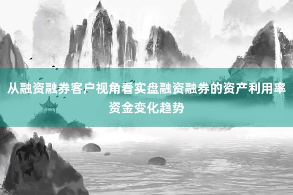 从融资融券客户视角看实盘融资融券的资产利用率资金变化趋势
